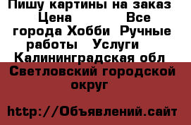 Пишу картины на заказ › Цена ­ 6 000 - Все города Хобби. Ручные работы » Услуги   . Калининградская обл.,Светловский городской округ 